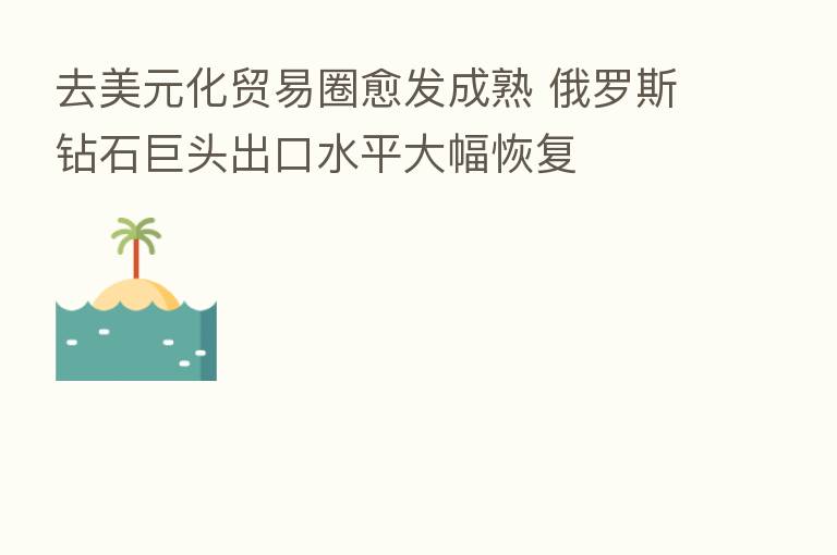 去美元化贸易圈愈发成熟 俄罗斯钻石巨头出口水平大幅恢复