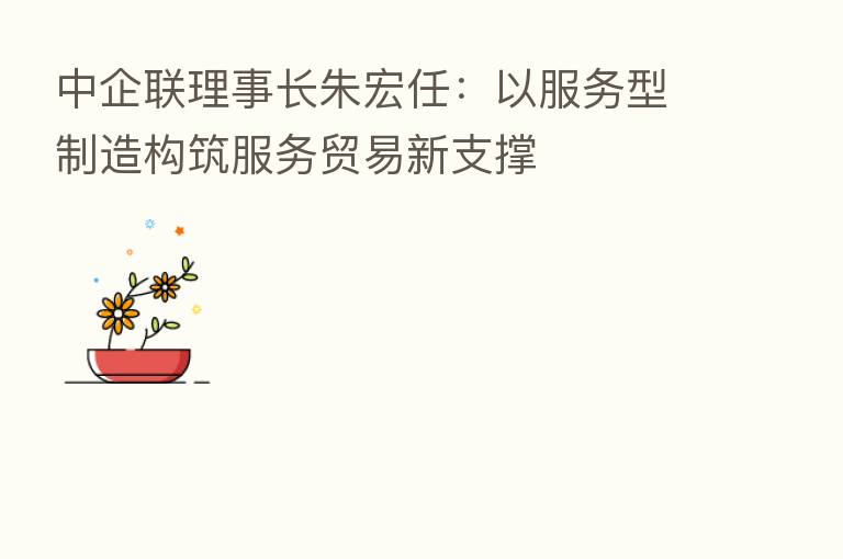 中企联理事长朱宏任：以服务型制造构筑服务贸易新支撑
