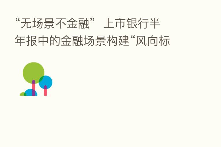 “无场景不金融”  上市银行半年报中的金融场景构建“风向标”