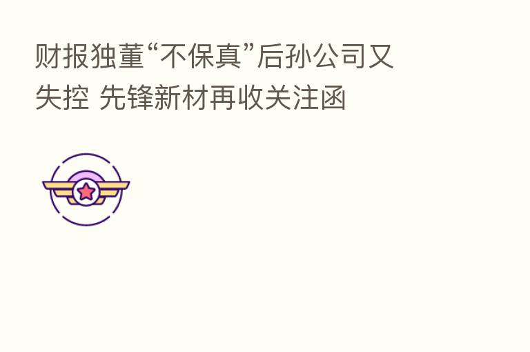 财报独董“不保真”后孙公司又失控 先锋新材再收关注函
