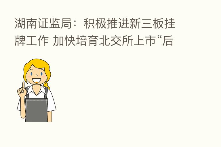 湖南证监局:积极推进新三板挂牌工作 加快培育北交所上市“后备军”